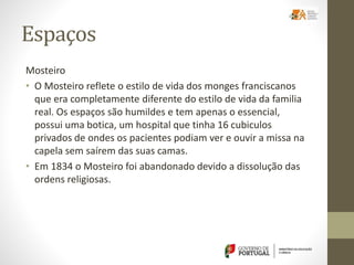 Espaços
Mosteiro
• O Mosteiro reflete o estilo de vida dos monges franciscanos
que era completamente diferente do estilo de vida da familia
real. Os espaços são humildes e tem apenas o essencial,
possui uma botica, um hospital que tinha 16 cubiculos
privados de ondes os pacientes podiam ver e ouvir a missa na
capela sem saírem das suas camas.
• Em 1834 o Mosteiro foi abandonado devido a dissolução das
ordens religiosas.
 
