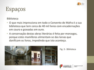 Espaços
Biblioteca
• O que mais impressiona em todo o Convento de Mafra é a sua
biblioteca que tem cerca de 40 mil livros com encadernações
em couro e gravadas em ouro.
• A conservação destas obras literárias é feita por morcegos,
porque estes mamiferos alimentam-se das larvas que
danificam os livros, impedindo que isto aconteça.
Fig. 3 - Biblioteca
 