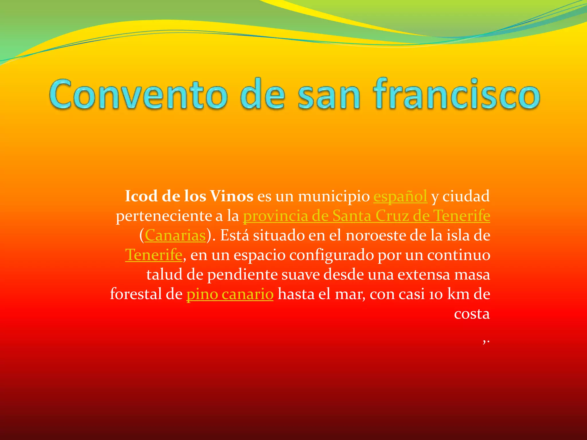 Convento de san franciscoIcod de los Vinos es un municipio español y ciudad perteneciente a la provincia de Santa Cruz de Tenerife (Canarias). Está situado en el noroeste de la isla de Tenerife, en un espacio configurado por un continuo talud de pendiente suave desde una extensa masa forestal de pino canario hasta el mar, con casi 10 km de costa,.
