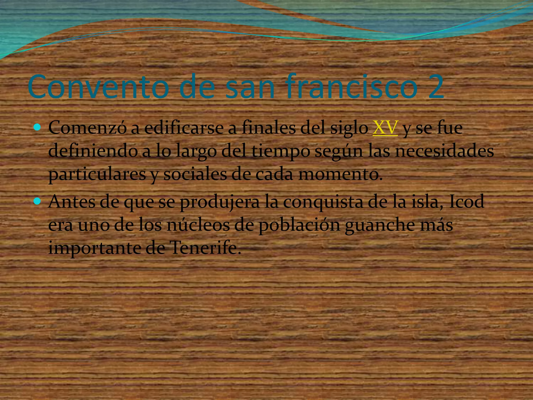 Convento de san francisco 2Comenzó a edificarse a finales del siglo XV y se fue definiendo a lo largo del tiempo según las necesidades particulares y sociales de cada momento.Antes de que se produjera la conquista de la isla, Icod era uno de los núcleos de población guanche más importante de Tenerife. 