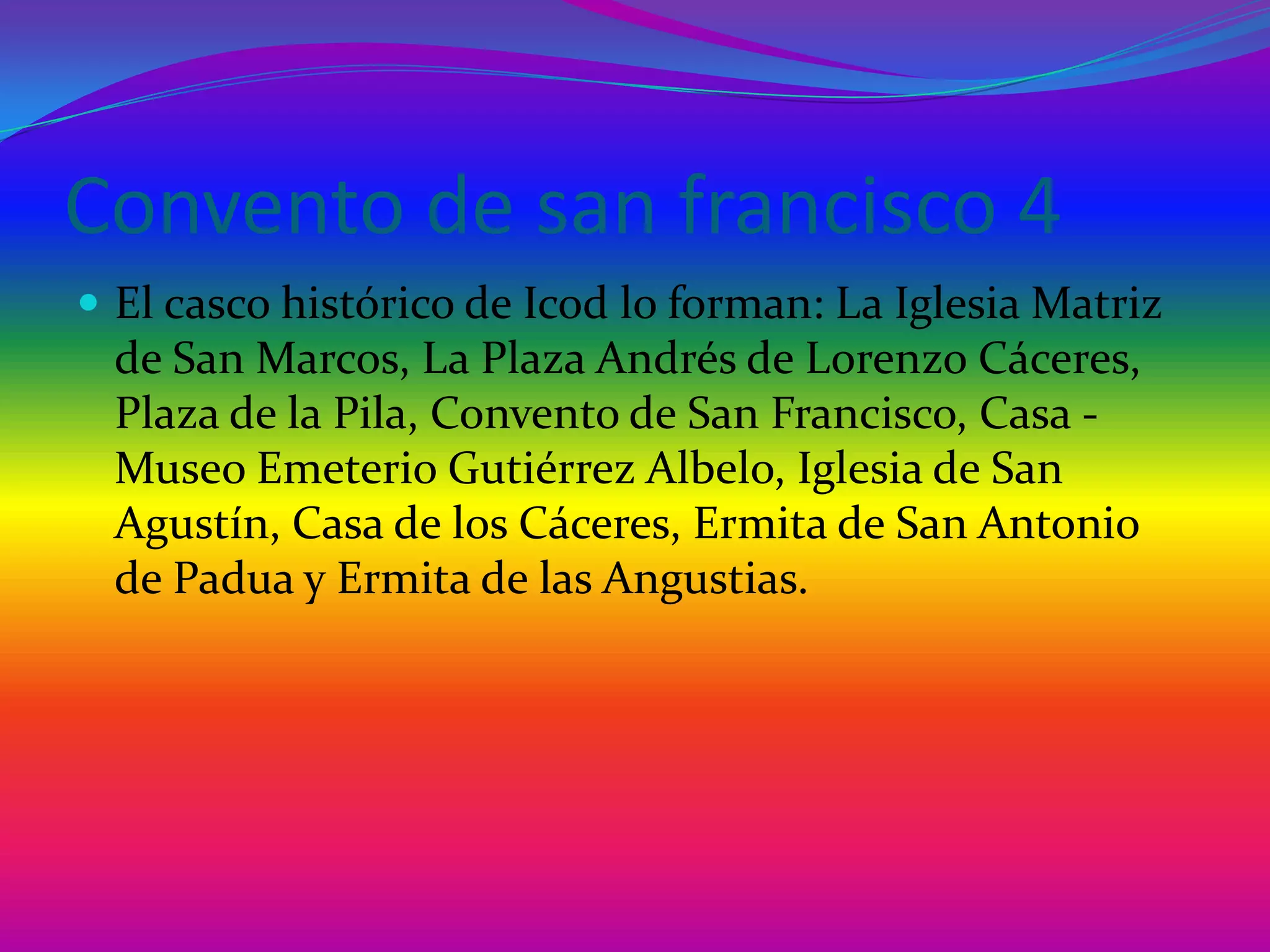 Convento de san francisco 4El casco histórico de Icod lo forman: La Iglesia Matriz de San Marcos, La Plaza Andrés de Lorenzo Cáceres, Plaza de la Pila, Convento de San Francisco, Casa - Museo Emeterio Gutiérrez Albelo, Iglesia de San Agustín, Casa de los Cáceres, Ermita de San Antonio de Padua y Ermita de las Angustias.