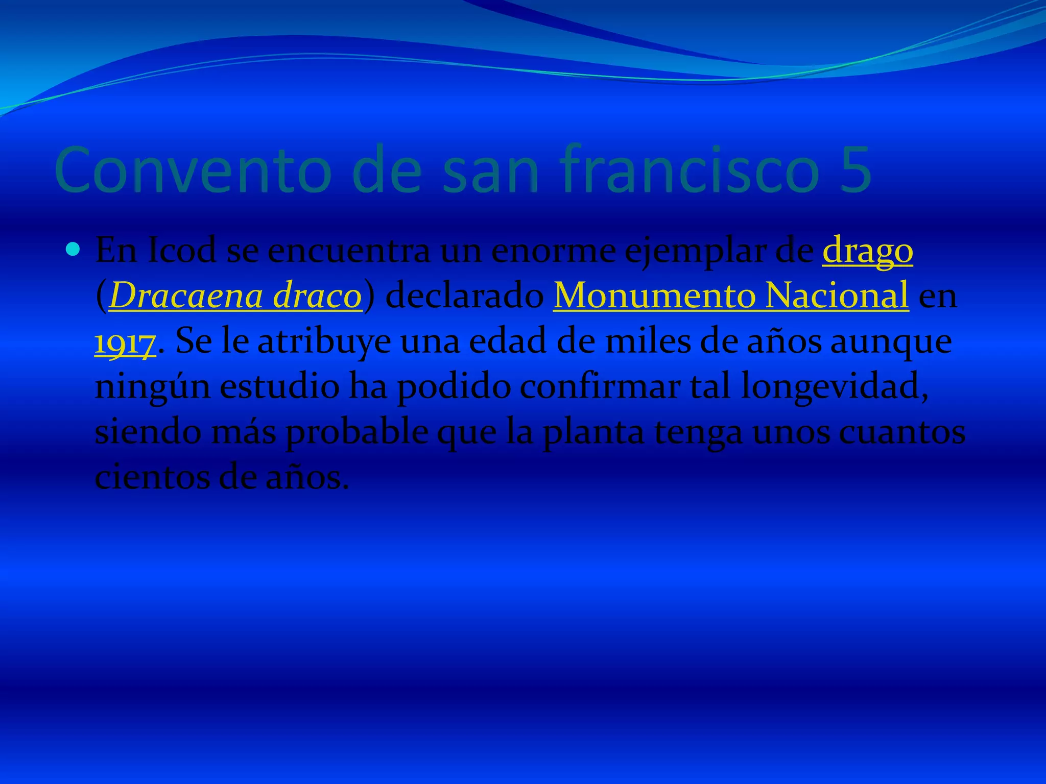 Convento de san francisco 5En Icod se encuentra un enorme ejemplar de drago (Dracaenadraco) declarado Monumento Nacional en 1917. Se le atribuye una edad de miles de años aunque ningún estudio ha podido confirmar tal longevidad, siendo más probable que la planta tenga unos cuantos cientos de años. 
