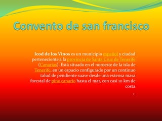 Convento de san franciscoIcod de los Vinos es un municipio español y ciudad perteneciente a la provincia de Santa Cruz de Tenerife (Canarias). Está situado en el noroeste de la isla de Tenerife, en un espacio configurado por un continuo talud de pendiente suave desde una extensa masa forestal de pino canario hasta el mar, con casi 10 km de costa,.