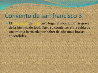 Convento de san francisco 3El 2 de mayo de 1798 tuvo lugar el incendio más grave de la historia de Icod. Tuvo su comienzo en la celda de una monja bernarda por haber dejado unas brasas encendidas. 