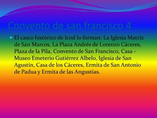 Convento de san francisco 4El casco histórico de Icod lo forman: La Iglesia Matriz de San Marcos, La Plaza Andrés de Lorenzo Cáceres, Plaza de la Pila, Convento de San Francisco, Casa - Museo Emeterio Gutiérrez Albelo, Iglesia de San Agustín, Casa de los Cáceres, Ermita de San Antonio de Padua y Ermita de las Angustias.