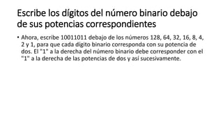 Escribe los dígitos del número binario debajo
de sus potencias correspondientes
• Ahora, escribe 10011011 debajo de los números 128, 64, 32, 16, 8, 4,
2 y 1, para que cada dígito binario corresponda con su potencia de
dos. El "1" a la derecha del número binario debe corresponder con el
"1" a la derecha de las potencias de dos y así sucesivamente.
 