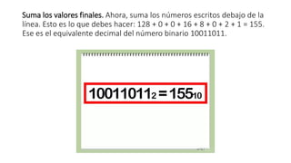 Suma los valores finales. Ahora, suma los números escritos debajo de la
línea. Esto es lo que debes hacer: 128 + 0 + 0 + 16 + 8 + 0 + 2 + 1 = 155.
Ese es el equivalente decimal del número binario 10011011.
 