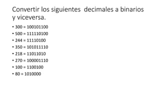 Convertir los siguientes decimales a binarios
y viceversa.
• 300 = 100101100
• 500 = 111110100
• 244 = 11110100
• 350 = 101011110
• 218 = 11011010
• 270 = 100001110
• 100 = 1100100
• 80 = 1010000
 
