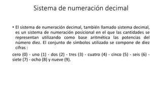 Sistema de numeración decimal
• El sistema de numeración decimal, también llamado sistema decimal,
es un sistema de numeración posicional en el que las cantidades se
representan utilizando como base aritmética las potencias del
número diez. El conjunto de símbolos utilizado se compone de diez
cifras :
cero (0) - uno (1) - dos (2) - tres (3) - cuatro (4) - cinco (5) - seis (6) -
siete (7) - ocho (8) y nueve (9).
 