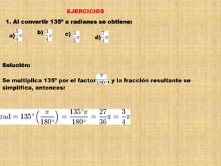 EJERCICIOS1. Al convertir 135º a radianes se obtiene:a)     b)     c)     d)     Solución:Se multiplica 135º por el factor      , y la fracción resultante se simplifica, entonces: