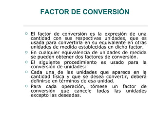 FACTOR DE CONVERSIÓN  El factor de conversión es la expresión de una cantidad con sus respectivas unidades, que es usada para convertirla en su equivalente en otras unidades de medida establecidas en dicho factor.  En cualquier equivalencia de unidades de medida se pueden obtener dos factores de conversión.  El siguiente procedimiento es usado para la conversión de unidades:  Cada una de las unidades que aparece en la cantidad física y que se desea convertir, deberá definirse en términos de esa unidad. Para cada operación, tómese un factor de conversión que cancele todas las unidades excepto las deseadas. 