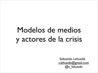 Modelos de medios
y actores de la crisis

               Sebastián Lehuedé
              s.lehuede@gmail.com
                   @s_lehuede
 