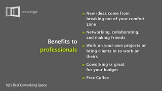 »   New ideas come from
                                          breaking out of your comfort
                                          zone

                                      »   Networking, collaborating,
                                          and making friends
                        Benefits to
                                    » Work on your own projects or
                     professionals    bring clients in to work on
                                          theirs

                                      »   Coworking is great
                                          for your budget

                                      »   Free Coffee
NJ’s first Coworking Space
 