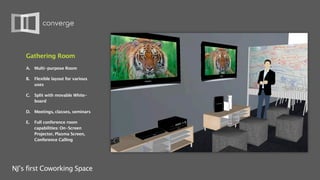 Gathering Room
    A.   Multi-purpose Room

    B.   Flexible layout for various
         uses

    C.   Split with movable White-
         board

    D. Meetings, classes, seminars

    E.   Full conference room
         capabilities: On-Screen
         Projector, Plasma Screen,
         Conference Calling




NJ’s first Coworking Space
 