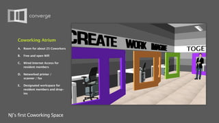 Coworking Atrium
    A.   Room for about 25 Coworkers

    B.   Free and open Wifi

    C.   Wired Internet Access for
         resident members

    D. Networked printer /
       scanner / fax

    E.   Designated workspace for
         resident members and drop-
         ins




NJ’s first Coworking Space
 