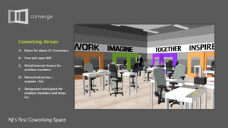 Coworking Atrium
    A.   Room for about 25 Coworkers

    B.   Free and open Wifi

    C.   Wired Internet Access for
         resident members

    D. Networked printer /
       scanner / fax

    E.   Designated workspace for
         resident members and drop-
         ins




NJ’s first Coworking Space
 