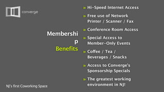 »   Hi-Speed Internet Access

                                      »   Free use of Network
                                          Printer / Scanner / Fax

                                      »   Conference Room Access
                         Membershi
                                    » Special Access to
                                  p   Member-Only Events
                           Benefits » Coffee / Tea /
                                          Beverages / Snacks

                                      »   Access to Converge’s
                                          Sponsorship Specials

                                      »   The greatest working
NJ’s first Coworking Space                environment in NJ!
 