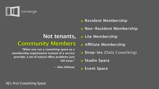 »   Resident Membership

                                                       »   Non-Resident Membership

              Not tenants, » Lite Membership
       Community Members » Affiliate Membership
          “When you run a coworking space as a
   membership organization instead of a service        »   Drop-Ins (Daily Coworking)
    provider, a lot of typical office problems just
                                         fall away.”   »   Studio Space
                                   — Alex Hillman
                                                       »   Event Space


NJ’s first Coworking Space
 