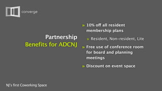 »   10% off all resident
                                        membership plans
                   Partnership   » Resident, Non-resident, Lite
            Benefits for ADCNJ » Free use of conference room
                                        for board and planning
                                        meetings

                                    »   Discount on event space



NJ’s first Coworking Space
 