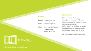 Sponsorship:
                             Connect:
                                                            Sponsorship at Converge is
                             Phone:
    908.497.7790        available on a number of levels.
                                                            Sponsors may offer discounts to our
                             Web:
     convergenj.com       members, provide us
                                                            with a service or product, or donate
                             Mail:
    1000 Morris Avenue
                                                            money to help us grow. For more
                                
      CSW Building
                                                            information, please give us a call.
                                
      Union, NJ 07083

                                                            All sponsors are heavily promoted




NJ’s first Coworking Space
 