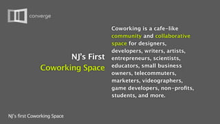 Coworking is a cafe-like
                                  community and collaborative
                                  space for designers,
                                  developers, writers, artists,
                     NJ’s First   entrepreneurs, scientists,
                                  educators, small business
              Coworking Space
                                  owners, telecommuters,
                                  marketers, videographers,
                                  game developers, non-proﬁts,
                                  students, and more.


NJ’s first Coworking Space
 