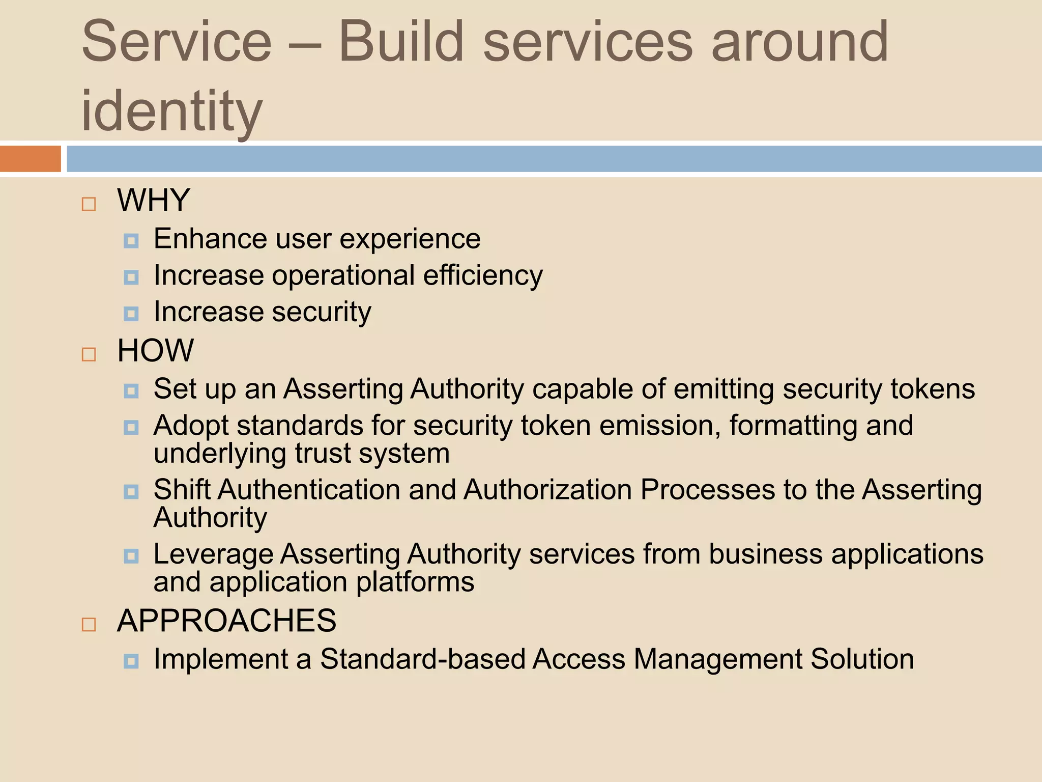  Push Identity beyond organizational boundariesUnify – Deliver an Authoritative SourceWHYBuild value from your identity dataRealize the data backbone of the identity spinal cordHOWAdopt and Extend a user schemaChoose your persistence mechanism and protocol for storing and exposing your organization identities respectivelySet up an Authoritative Source for user and entitlement informationAPPROACHESBatch data synchronization and Reconciliation Directory Virtualization