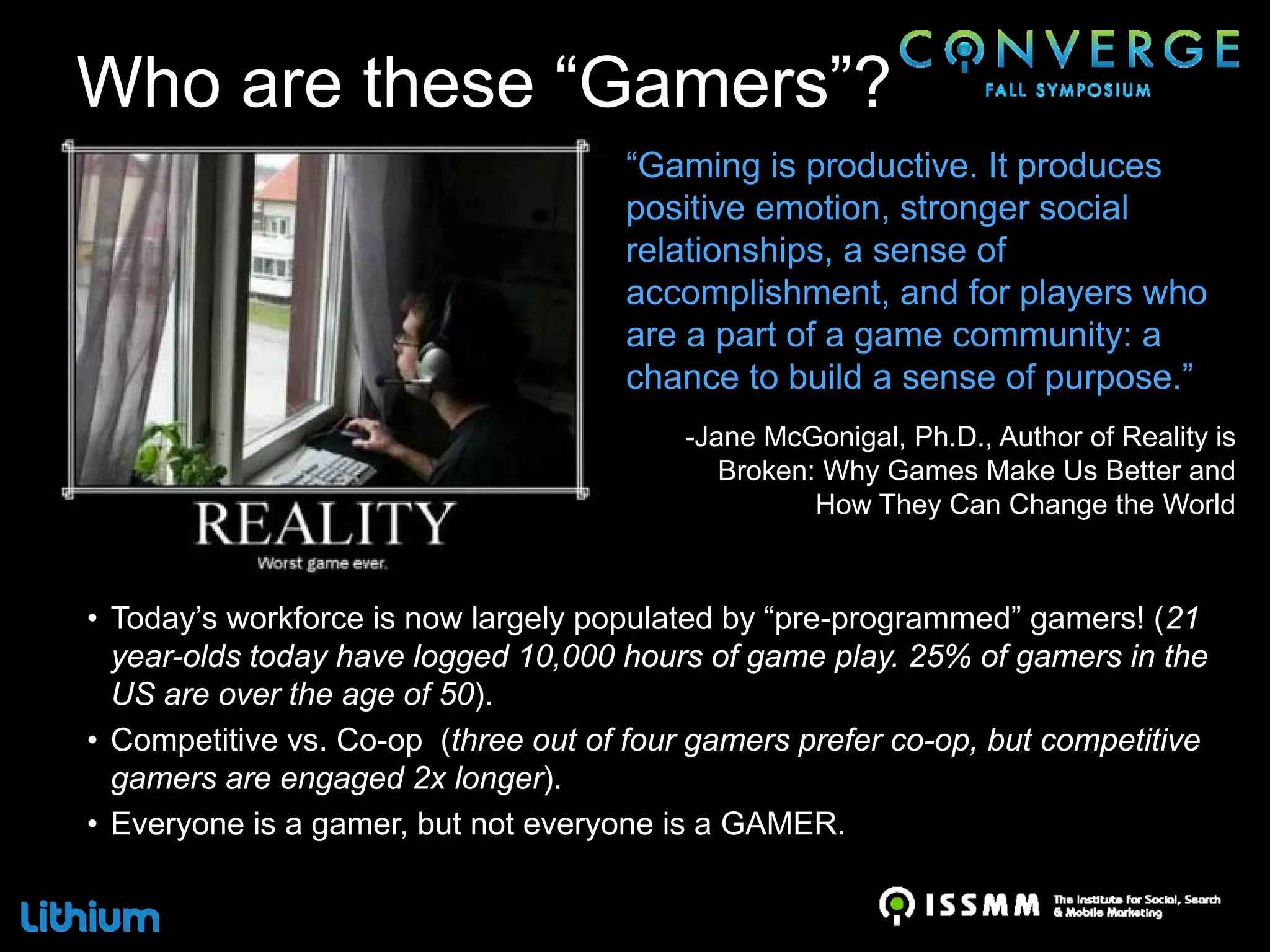 Who are these “Gamers”?
                                     “Gaming is productive. It produces
                                     positive emotion, stronger social
                                     relationships, a sense of
                                     accomplishment, and for players who
                                     are a part of a game community: a
                                     chance to build a sense of purpose.”
                                          -Jane McGonigal, Ph.D., Author of Reality is
                                             Broken: Why Games Make Us Better and
                                                    How They Can Change the World



• Today’s workforce is now largely populated by “pre-programmed” gamers! (21
  year-olds today have logged 10,000 hours of game play. 25% of gamers in the
  US are over the age of 50).
• Competitive vs. Co-op (three out of four gamers prefer co-op, but competitive
  gamers are engaged 2x longer).
• Everyone is a gamer, but not everyone is a GAMER.
 