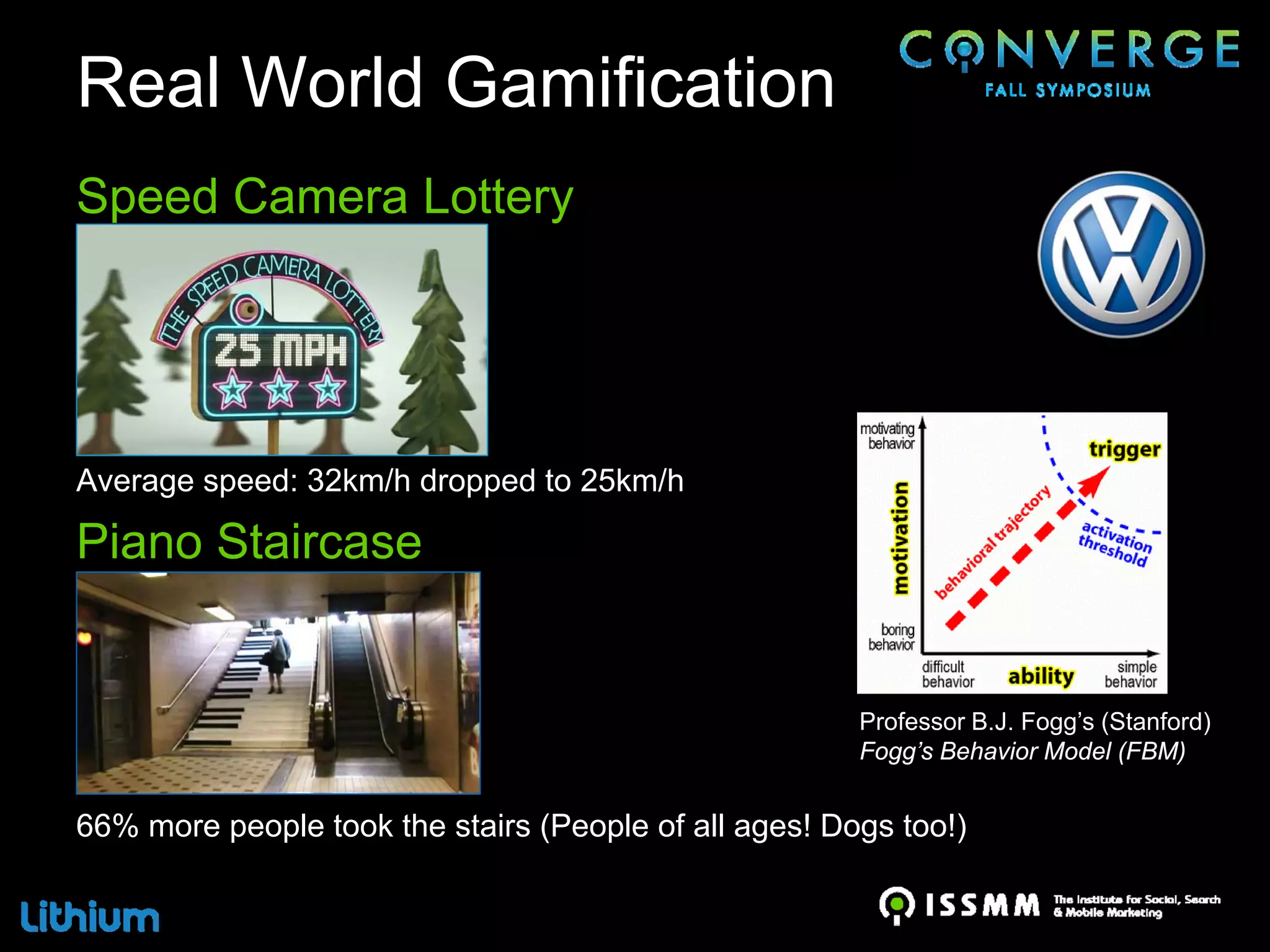 Real World Gamification
Speed Camera Lottery




Average speed: 32km/h dropped to 25km/h

Piano Staircase


                                                       Professor B.J. Fogg’s (Stanford)
                                                       Fogg’s Behavior Model (FBM)


66% more people took the stairs (People of all ages! Dogs too!)
 