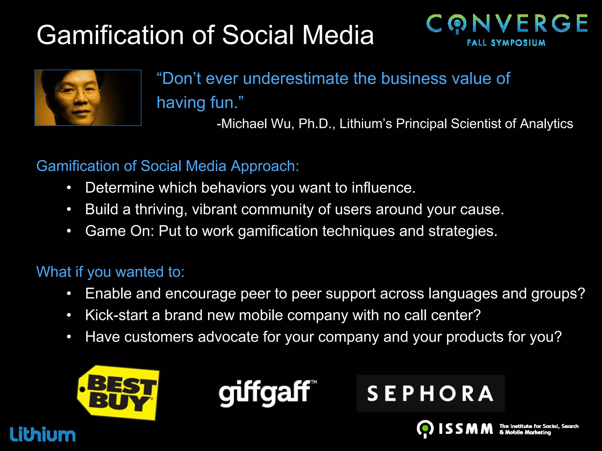 Gamification of Social Media
                 “Don’t ever underestimate the business value of
                 having fun.”
                          -Michael Wu, Ph.D., Lithium’s Principal Scientist of Analytics


Gamification of Social Media Approach:
   • Determine which behaviors you want to influence.
   • Build a thriving, vibrant community of users around your cause.
   • Game On: Put to work gamification techniques and strategies.

What if you wanted to:
   • Enable and encourage peer to peer support across languages and groups?
   • Kick-start a brand new mobile company with no call center?
   • Have customers advocate for your company and your products for you?
 