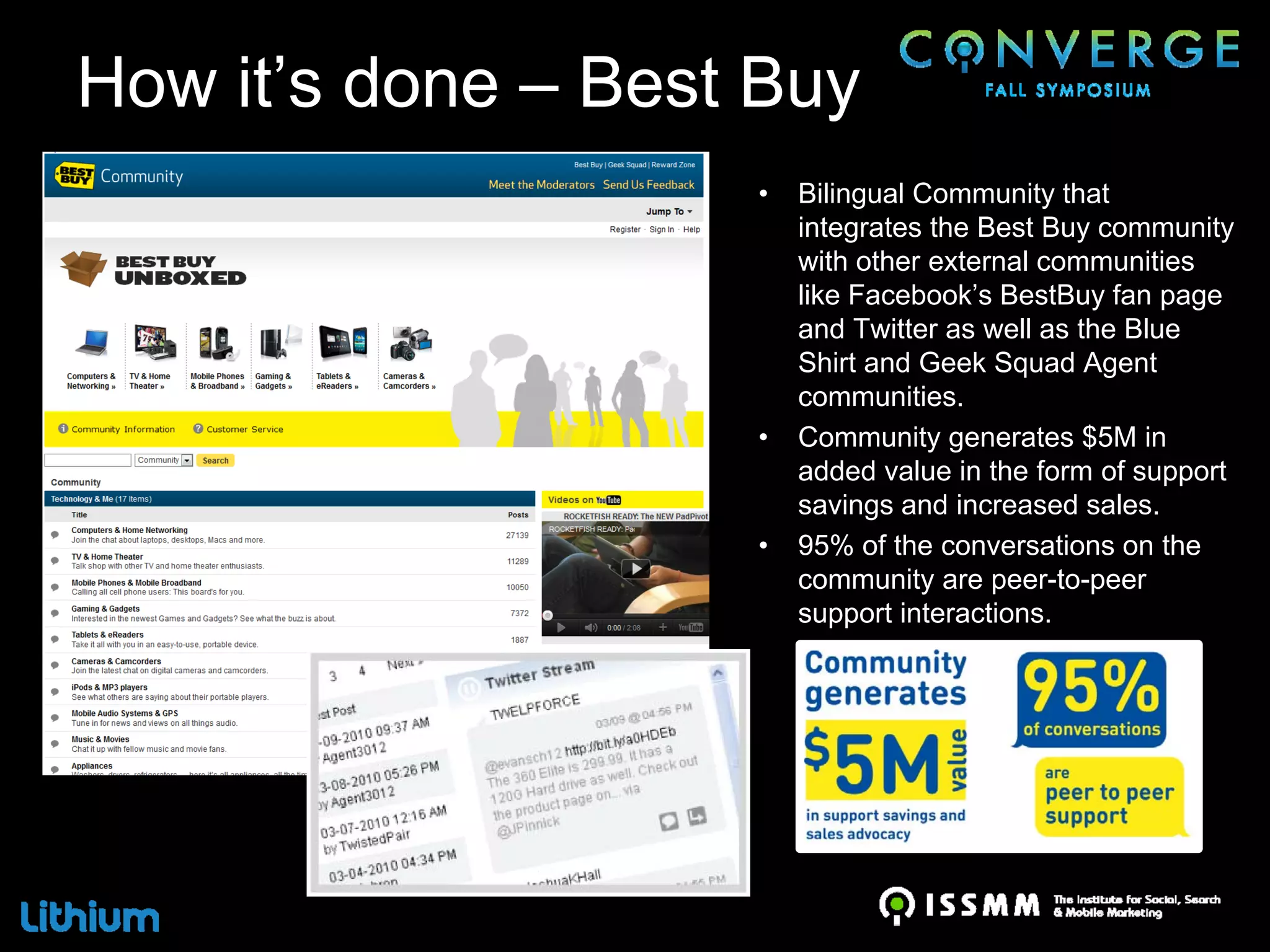 How it’s done – Best Buy
                    •   Bilingual Community that
                        integrates the Best Buy community
                        with other external communities
                        like Facebook’s BestBuy fan page
                        and Twitter as well as the Blue
                        Shirt and Geek Squad Agent
                        communities.
                    •   Community generates $5M in
                        added value in the form of support
                        savings and increased sales.
                    •   95% of the conversations on the
                        community are peer-to-peer
                        support interactions.
 