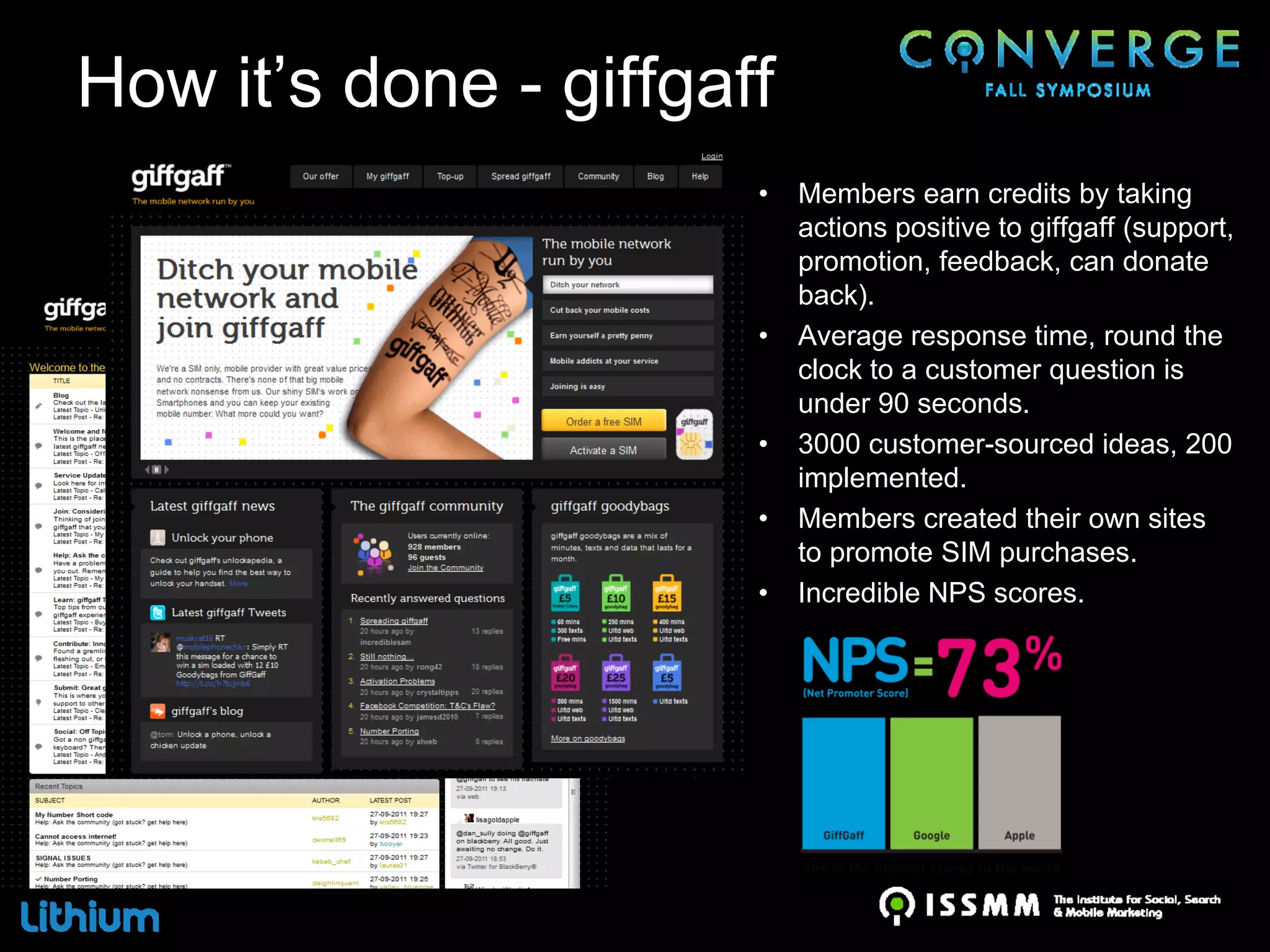 How it’s done - giffgaff
                       •   Members earn credits by taking
                           actions positive to giffgaff (support,
                           promotion, feedback, can donate
                           back).
                       •   Average response time, round the
                           clock to a customer question is
                           under 90 seconds.
                       •   3000 customer-sourced ideas, 200
                           implemented.
                       •   Members created their own sites
                           to promote SIM purchases.
                       •   Incredible NPS scores.
 