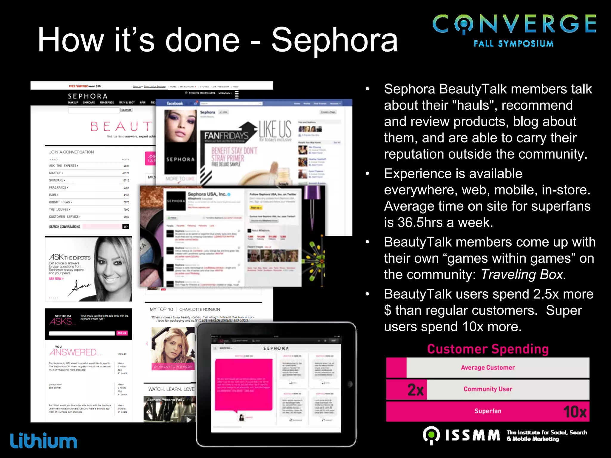 How it’s done - Sephora
                    •   Sephora BeautyTalk members talk
                        about their "hauls", recommend
                        and review products, blog about
                        them, and are able to carry their
                        reputation outside the community.
                    •   Experience is available
                        everywhere, web, mobile, in-store.
                        Average time on site for superfans
                        is 36.5hrs a week.
                    •   BeautyTalk members come up with
                        their own “games within games” on
                        the community: Traveling Box.
                    •   BeautyTalk users spend 2.5x more
                        $ than regular customers. Super
                        users spend 10x more.
 