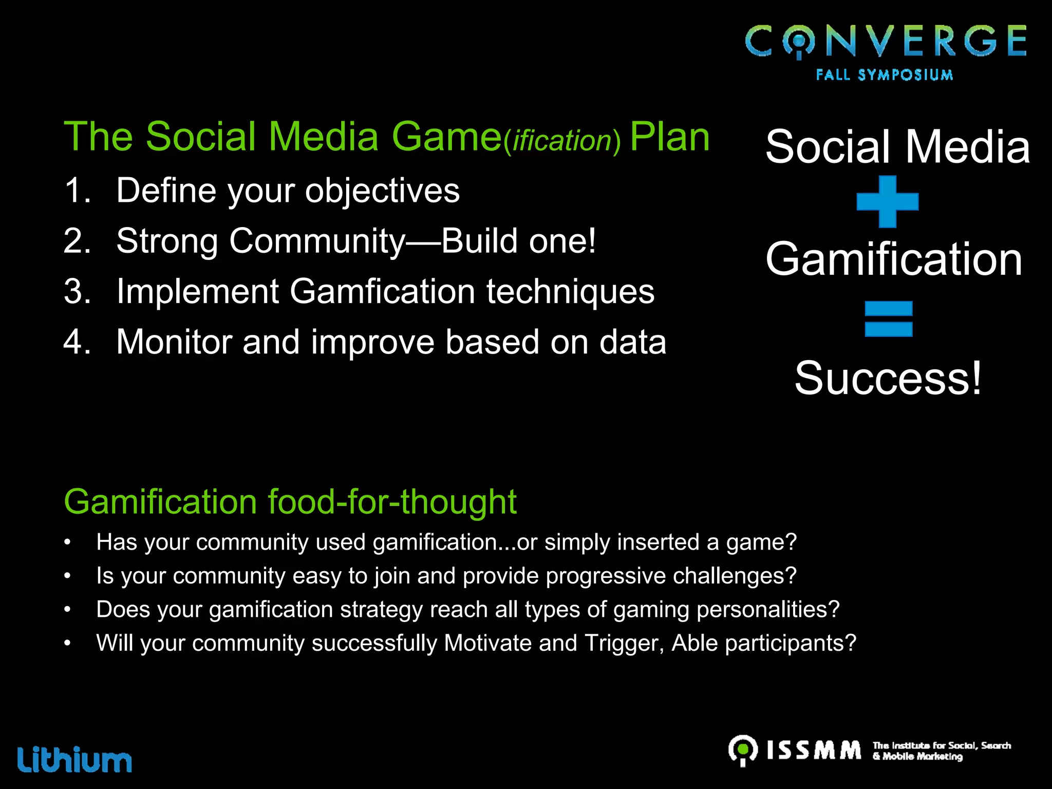 The Social Media Game(ification) Plan                                Social Media
1.    Define your objectives
2.    Strong Community—Build one!
                                                                     Gamification
3.    Implement Gamfication techniques
4.    Monitor and improve based on data
                                                                       Success!

Gamification food-for-thought
•    Has your community used gamification...or simply inserted a game?
•    Is your community easy to join and provide progressive challenges?
•    Does your gamification strategy reach all types of gaming personalities?
•    Will your community successfully Motivate and Trigger, Able participants?
 