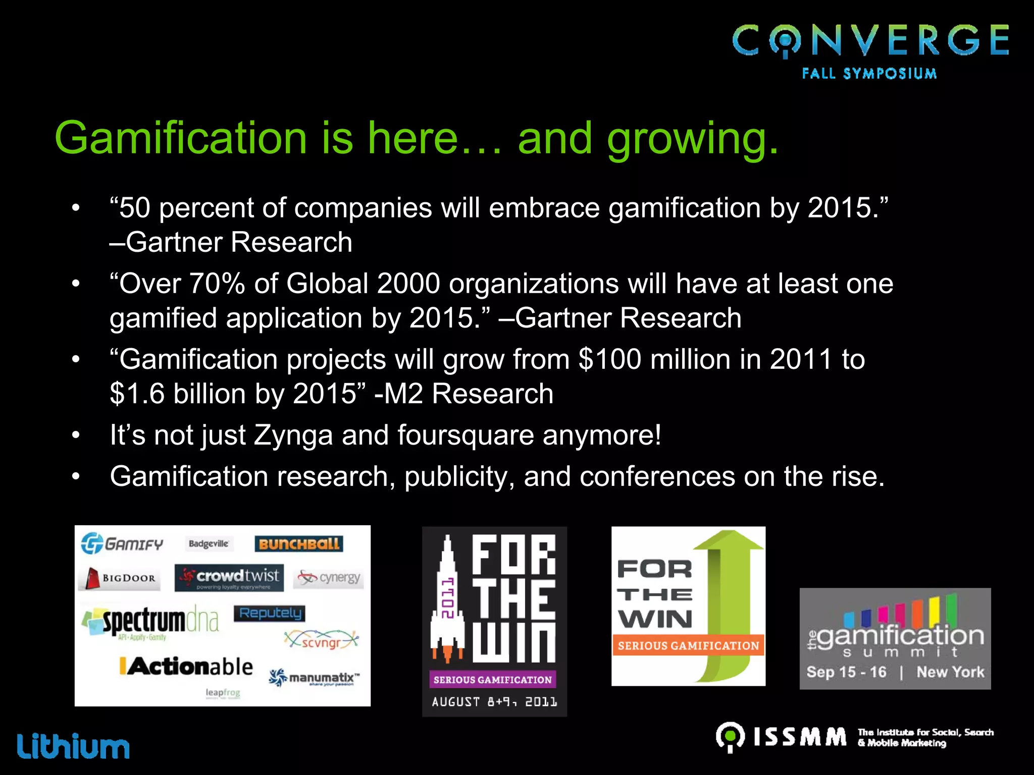 Gamification is here… and growing.
•   “50 percent of companies will embrace gamification by 2015.”
    –Gartner Research
•   “Over 70% of Global 2000 organizations will have at least one
    gamified application by 2015.” –Gartner Research
•   “Gamification projects will grow from $100 million in 2011 to
    $1.6 billion by 2015” -M2 Research
•   It’s not just Zynga and foursquare anymore!
•   Gamification research, publicity, and conferences on the rise.
 