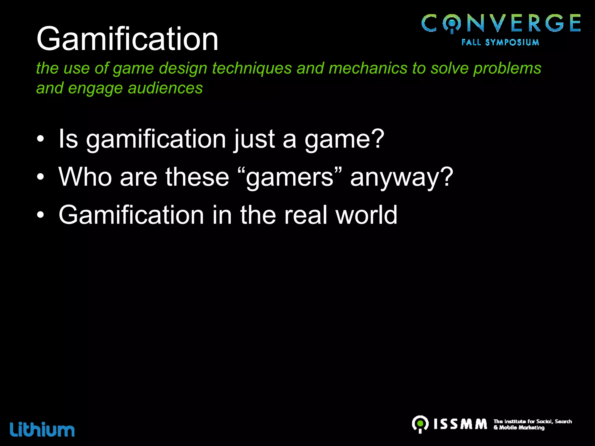 Gamification
the use of game design techniques and mechanics to solve problems
and engage audiences


• Is gamification just a game?
• Who are these “gamers” anyway?
• Gamification in the real world
 