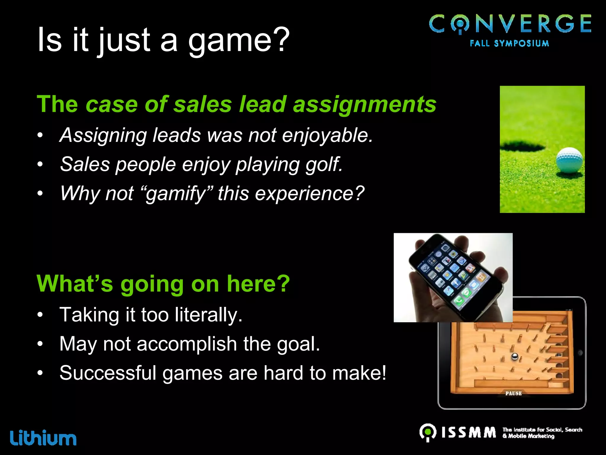 Is it just a game?
The case of sales lead assignments
• Assigning leads was not enjoyable.
• Sales people enjoy playing golf.
• Why not “gamify” this experience?



What’s going on here?
• Taking it too literally.
• May not accomplish the goal.
• Successful games are hard to make!
 