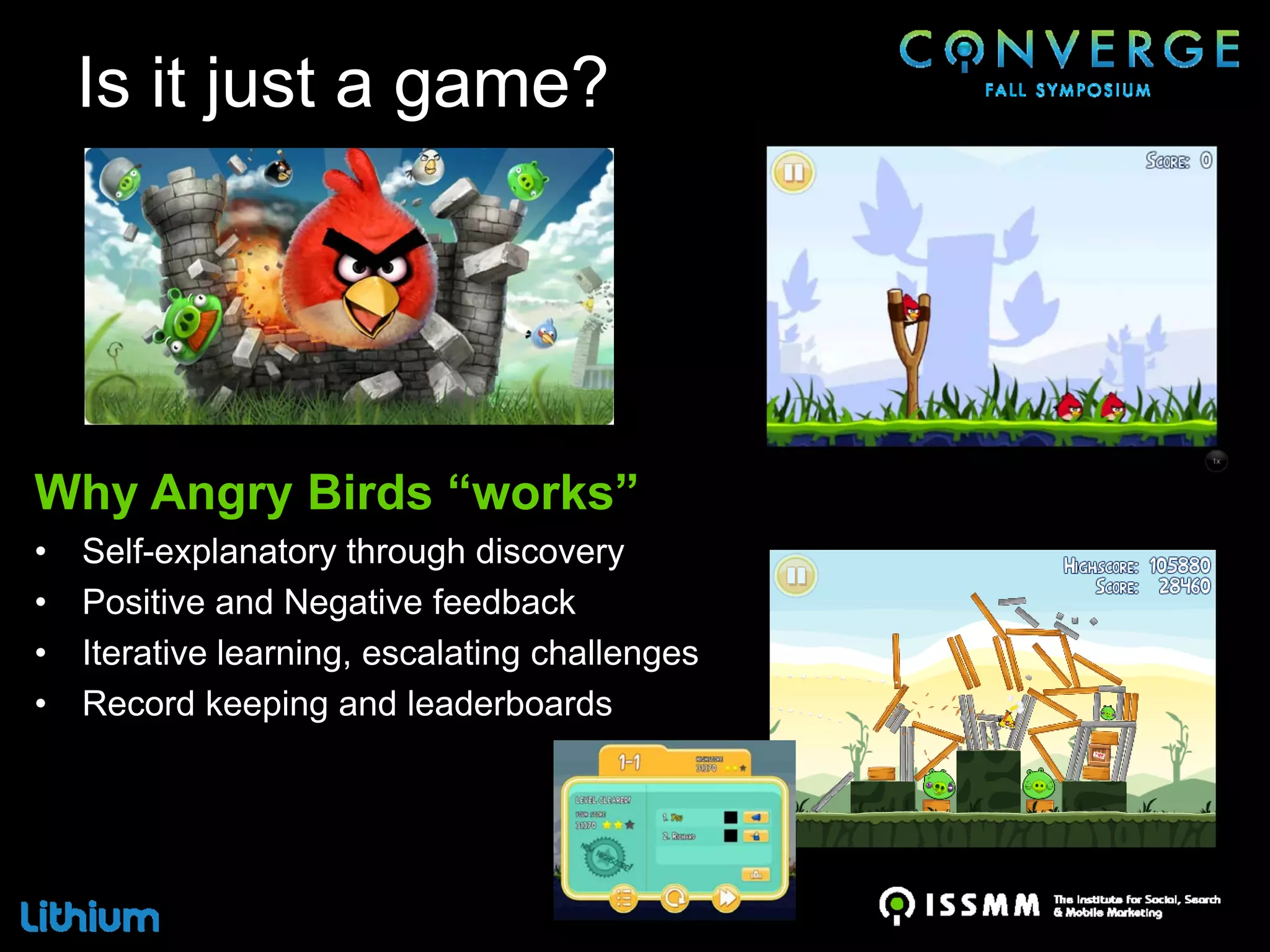 Is it just a game?




Why Angry Birds “works”
•   Self-explanatory through discovery
•   Positive and Negative feedback
•   Iterative learning, escalating challenges
•   Record keeping and leaderboards
 