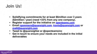 Join Us!
• Solidifying commitments for at least $6million over 3 years
($2million / year) (need <33% from any one company).
• Register support for the initiative on openteams.com
• Email rgommers@quansight.com, travis@quansight.com or
matt@quansight.com
• Tweet to @quansightai or @openteamsinc
• Get in touch to ensure your needs are included in the initial
deliverables
 