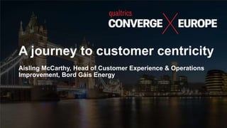 A journey to customer centricity
Aisling McCarthy, Head of Customer Experience & Operations
Improvement, Bord Gáis Energy
 
