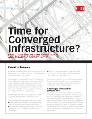 Time for
Converged
Infrastructure?EXECUTIVES DISCUSS THE OPERATIONAL
AND STRATEGIC OPPORTUNITIES
Executive Summary
Managing corporate information technology infrastructure has
long centered on the challenge of getting the pieces—servers,
storage, networks—to work together.
With converged infrastructure (CI), that work is done ahead
of time and behind the scenes. So it can be easier to install,
deploy, update, and manage infrastructure, as well as to
optimize its performance, minimize its cost, and maximize
its business value. IT organizations can rescue skilled staff
from “keeping the lights on” and focus them on realizing new
technology-enabled business opportunities.
CI is catching on fast. IDC expects adoption to reach 44%
of corporate IT organizations in the next two years.
This guide explores the experience of three early adopters:
◗ Molina Healthcare enabled rapid business growth while
reducing technology cost and data center footprint.
◗ Canadian Pacific improved customer service by bringing
outsourced IT back in-house into high-performance
data centers.
◗ Skyscape Cloud Services launched a new business and
quickly gained U.K. government certification for secure
and trusted cloud computing services.
The guide then details the benefits of CI, the success factors
for implementation, and what senior business executives
need to know to leverage CI’s breakthrough capabilities in
both business and technology strategies.
❱❱ Converged Infrastructure:
What and Why
The evolution of corporate IT has a defining theme: Do less
by way of commonplace or “commodity” activities and spend
more time and energy enabling the business to capitalize
on information systems. This shift happened in a big way in
applications development with the availability of integrated
software (from SAP, Oracle, and others) for common business
functions. IT was able to get out of the commodity software
development business and focus on smaller, specialized appli-
cations that differentiate the enterprise and its performance
for customers.
 