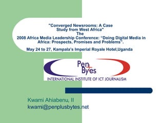 &quot;Converged Newsrooms: A Case Study from West Africa&quot;  The   2008 Africa Media Leadership Conference: “Doing Digital Media in Africa: Prospects, Promises and Problems”. May 24 to 27, Kampala’s Imperial Royale Hotel,Uganda   Kwami Ahiabenu, II [email_address]   