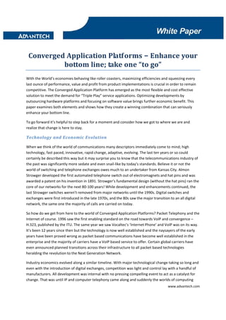 Converged Application Platforms – Enhance your 
          bottom line; take one “to go” 
With the World’s economies behaving like roller coasters, maximizing efficiencies and squeezing every 
last ounce of performance, value and profit from product implementations is crucial in order to remain 
competitive. The Converged Application Platform has emerged as the most flexible and cost effective 
solution to meet the demand for “Triple Play” service applications. Optimizing developments by 
outsourcing hardware platforms and focusing on software value brings further economic benefit. This 
paper examines both elements and shows how they create a winning combination that can seriously 
enhance your bottom line.  

To go forward it’s helpful to step back for a moment and consider how we got to where we are and 
realize that change is here to stay. 

Technology and Economic Evolution 

When we think of the world of communications many descriptors immediately come to mind; high 
technology, fast paced, innovative, rapid change, adaptive, evolving. The last ten years or so could 
certainly be described this way but it may surprise you to know that the telecommunications industry of 
the past was significantly more sedate and even snail‐like by today’s standards. Believe it or not the 
world of switching and telephone exchanges owes much to an undertaker from Kansas City. Almon 
Strowger developed the first automated telephone switch out of electromagnets and hat pins and was 
awarded a patent on his invention in 1891. Strowger’s fundamental design (without the hat pins) ran the 
core of our networks for the next 80‐100 years! While development and enhancements continued, the 
last Strowger switches weren’t removed from major networks until the 1990s. Digital switches and 
exchanges were first introduced in the late 1970s, and the 80s saw the major transition to an all digital 
network, the same one the majority of calls are carried on today. 

So how do we get from here to the world of Converged Application Platforms? Packet Telephony and the 
Internet of course. 1996 saw the first enabling standard on the road towards VoIP and convergence – 
H.323, published by the ITU. The same year we saw Vocaltec’s ‘Internet Phone’ and VoIP was on its way. 
It’s been 12 years since then but the technology is now well established and the naysayers of the early 
years have been proved wrong as packet based communications have become well established in the 
enterprise and the majority of carriers have a VoIP based service to offer. Certain global carriers have 
even announced planned transitions across their infrastructure to all packet based technologies 
heralding the revolution to the Next Generation Network. 

Industry economics evolved along a similar timeline. With major technological change taking so long and 
even with the introduction of digital exchanges, competition was light and control lay with a handful of 
manufacturers. All development was internal with no pressing compelling event to act as a catalyst for 
change. That was until IP and computer telephony came along and suddenly the worlds of computing 
                                                                                      www.advantech.com 
 