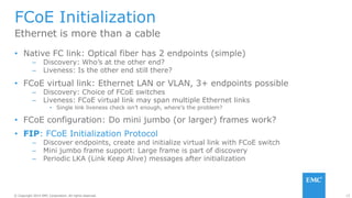 15© Copyright 2014 EMC Corporation. All rights reserved.© Copyright 2014 EMC Corporation. All rights reserved.
FCoE Initialization
• Native FC link: Optical fiber has 2 endpoints (simple)
– Discovery: Who’s at the other end?
– Liveness: Is the other end still there?
• FCoE virtual link: Ethernet LAN or VLAN, 3+ endpoints possible
– Discovery: Choice of FCoE switches
– Liveness: FCoE virtual link may span multiple Ethernet links
• Single link liveness check isn’t enough, where’s the problem?
• FCoE configuration: Do mini jumbo (or larger) frames work?
• FIP: FCoE Initialization Protocol
– Discover endpoints, create and initialize virtual link with FCoE switch
– Mini jumbo frame support: Large frame is part of discovery
– Periodic LKA (Link Keep Alive) messages after initialization
Ethernet is more than a cable
 