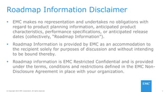 2© Copyright 2014 EMC Corporation. All rights reserved.© Copyright 2014 EMC Corporation. All rights reserved.
Roadmap Information Disclaimer
 EMC makes no representation and undertakes no obligations with
regard to product planning information, anticipated product
characteristics, performance specifications, or anticipated release
dates (collectively, “Roadmap Information”).
 Roadmap Information is provided by EMC as an accommodation to
the recipient solely for purposes of discussion and without intending
to be bound thereby.
 Roadmap information is EMC Restricted Confidential and is provided
under the terms, conditions and restrictions defined in the EMC Non-
Disclosure Agreement in place with your organization.
 