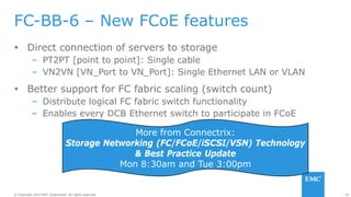 20© Copyright 2014 EMC Corporation. All rights reserved.© Copyright 2014 EMC Corporation. All rights reserved.
FC-BB-6 – New FCoE features
 Direct connection of servers to storage
– PT2PT [point to point]: Single cable
– VN2VN [VN_Port to VN_Port]: Single Ethernet LAN or VLAN
 Better support for FC fabric scaling (switch count)
– Distribute logical FC fabric switch functionality
– Enables every DCB Ethernet switch to participate in FCoE
More from Connectrix:
Storage Networking (FC/FCoE/iSCSI/VSN) Technology
& Best Practice Update
Mon 8:30am and Tue 3:00pm
 
