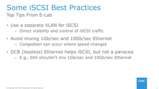 37© Copyright 2014 EMC Corporation. All rights reserved.© Copyright 2014 EMC Corporation. All rights reserved.
Some iSCSI Best Practices
• Use a separate VLAN for iSCSI
– Direct visibility and control of iSCSI traffic
• Avoid mixing 1Gb/sec and 10Gb/sec Ethernet
– Congestion can occur where speed changes
• DCB (lossless) Ethernet helps iSCSI, but not a panacea
– E.g., Still shouldn’t mix 1Gb/sec and 10Gb/sec Ethernet
Top Tips From E-Lab
 