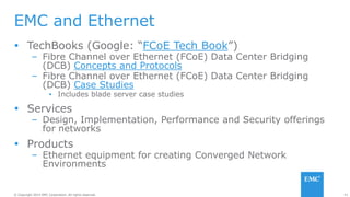 41© Copyright 2014 EMC Corporation. All rights reserved.© Copyright 2014 EMC Corporation. All rights reserved.
EMC and Ethernet
 TechBooks (Google: “FCoE Tech Book”)
– Fibre Channel over Ethernet (FCoE) Data Center Bridging
(DCB) Concepts and Protocols
– Fibre Channel over Ethernet (FCoE) Data Center Bridging
(DCB) Case Studies
▪ Includes blade server case studies
 Services
– Design, Implementation, Performance and Security offerings
for networks
 Products
– Ethernet equipment for creating Converged Network
Environments
 