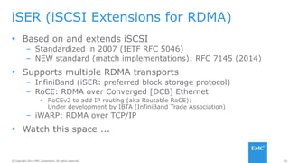 50© Copyright 2014 EMC Corporation. All rights reserved.© Copyright 2014 EMC Corporation. All rights reserved.
iSER (iSCSI Extensions for RDMA)
 Based on and extends iSCSI
– Standardized in 2007 (IETF RFC 5046)
– NEW standard (match implementations): RFC 7145 (2014)
 Supports multiple RDMA transports
– InfiniBand (iSER: preferred block storage protocol)
– RoCE: RDMA over Converged [DCB] Ethernet
▪ RoCEv2 to add IP routing (aka Routable RoCE):
Under development by IBTA (InfiniBand Trade Association)
– iWARP: RDMA over TCP/IP
 Watch this space ...
 