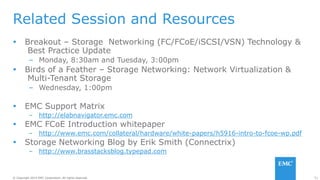 51© Copyright 2014 EMC Corporation. All rights reserved.© Copyright 2014 EMC Corporation. All rights reserved.
Related Session and Resources
 Breakout – Storage Networking (FC/FCoE/iSCSI/VSN) Technology &
Best Practice Update
– Monday, 8:30am and Tuesday, 3:00pm
 Birds of a Feather – Storage Networking: Network Virtualization &
Multi-Tenant Storage
– Wednesday, 1:00pm
 EMC Support Matrix
– http://elabnavigator.emc.com
 EMC FCoE Introduction whitepaper
– http://www.emc.com/collateral/hardware/white-papers/h5916-intro-to-fcoe-wp.pdf
 Storage Networking Blog by Erik Smith (Connectrix)
– http://www.brasstacksblog.typepad.com
 