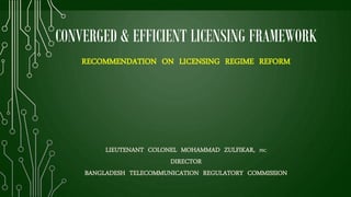 CONVERGED & EFFICIENT LICENSING FRAMEWORK
RECOMMENDATION ON LICENSING REGIME REFORM
LIEUTENANT COLONEL MOHAMMAD ZULFIKAR, PSC
DIRECTOR
BANGLADESH TELECOMMUNICATION REGULATORY COMMISSION
 